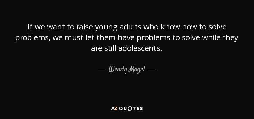 If we want to raise young adults who know how to solve problems, we must let them have problems to solve while they are still adolescents. - Wendy Mogel