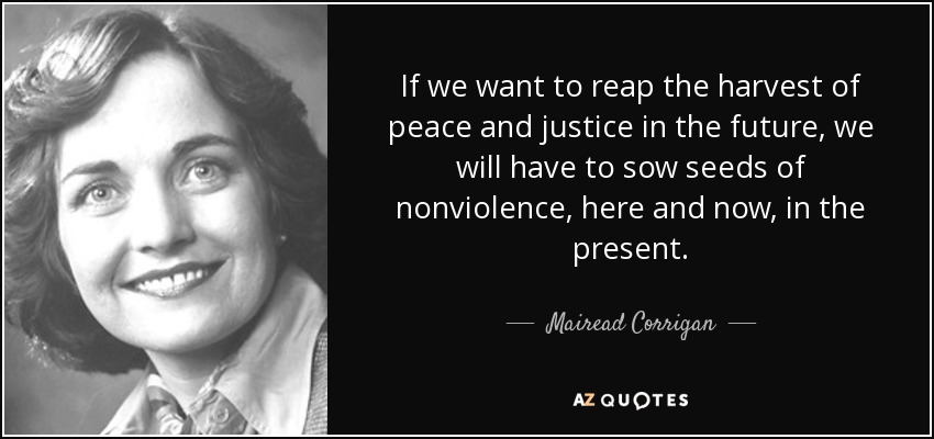 If we want to reap the harvest of peace and justice in the future, we will have to sow seeds of nonviolence, here and now, in the present. - Mairead Corrigan