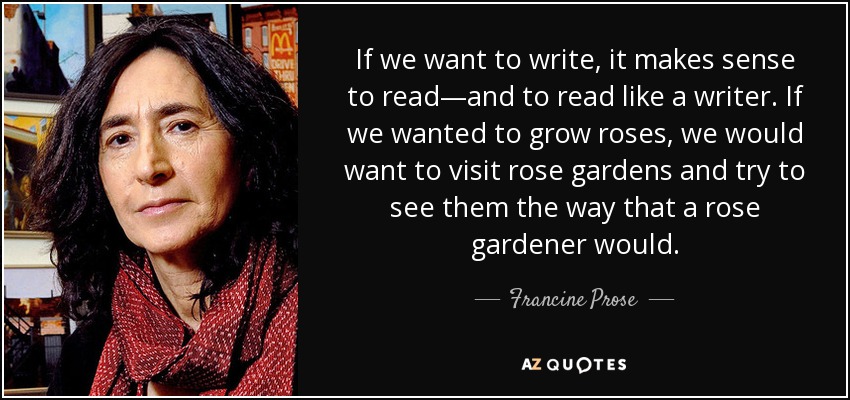 If we want to write, it makes sense to read—and to read like a writer. If we wanted to grow roses, we would want to visit rose gardens and try to see them the way that a rose gardener would. - Francine Prose