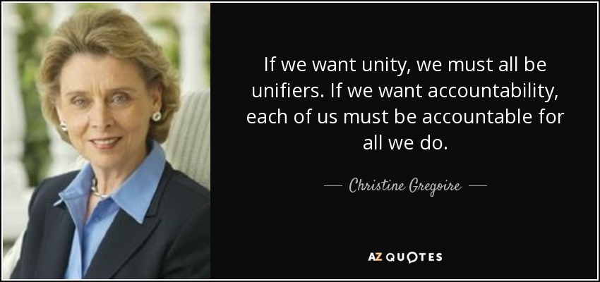 If we want unity, we must all be unifiers. If we want accountability, each of us must be accountable for all we do. - Christine Gregoire