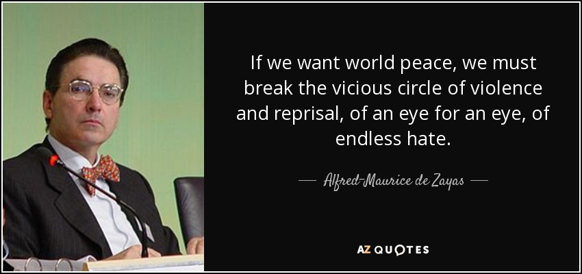 If we want world peace, we must break the vicious circle of violence and reprisal, of an eye for an eye, of endless hate. - Alfred-Maurice de Zayas