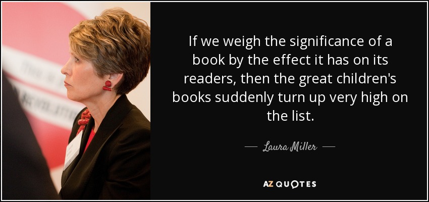 If we weigh the significance of a book by the effect it has on its readers, then the great children's books suddenly turn up very high on the list. - Laura Miller