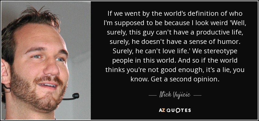 If we went by the world's definition of who I'm supposed to be because I look weird 'Well, surely, this guy can't have a productive life, surely, he doesn't have a sense of humor. Surely, he can't love life.' We stereotype people in this world. And so if the world thinks you're not good enough, it's a lie, you know. Get a second opinion. - Nick Vujicic