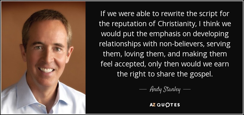 If we were able to rewrite the script for the reputation of Christianity, I think we would put the emphasis on developing relationships with non-believers, serving them, loving them, and making them feel accepted, only then would we earn the right to share the gospel. - Andy Stanley