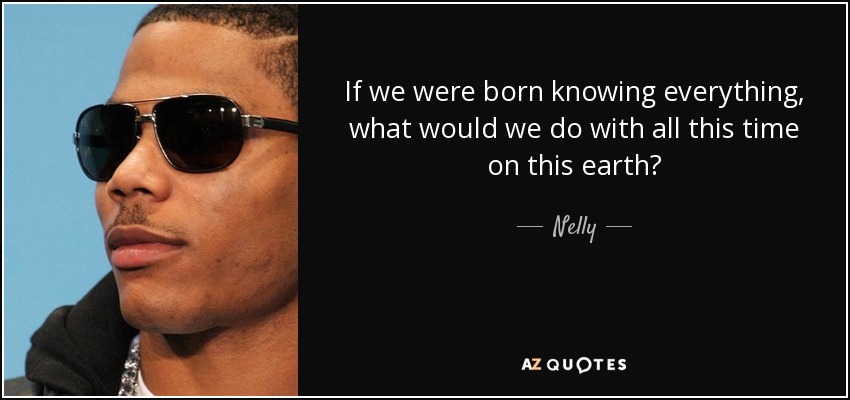 If we were born knowing everything, what would we do with all this time on this earth? - Nelly