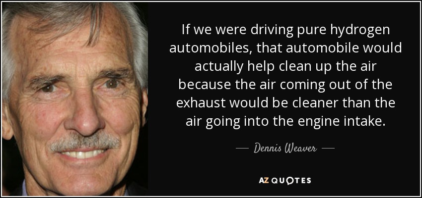 If we were driving pure hydrogen automobiles, that automobile would actually help clean up the air because the air coming out of the exhaust would be cleaner than the air going into the engine intake. - Dennis Weaver