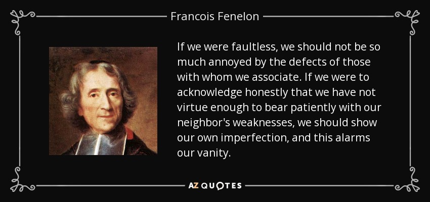 If we were faultless, we should not be so much annoyed by the defects of those with whom we associate. If we were to acknowledge honestly that we have not virtue enough to bear patiently with our neighbor's weaknesses, we should show our own imperfection, and this alarms our vanity. - Francois Fenelon
