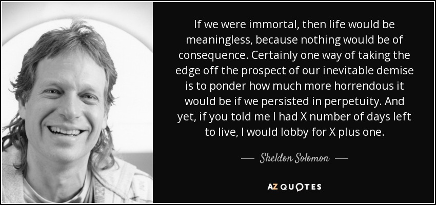 If we were immortal, then life would be meaningless, because nothing would be of consequence. Certainly one way of taking the edge off the prospect of our inevitable demise is to ponder how much more horrendous it would be if we persisted in perpetuity. And yet, if you told me I had X number of days left to live, I would lobby for X plus one. - Sheldon Solomon