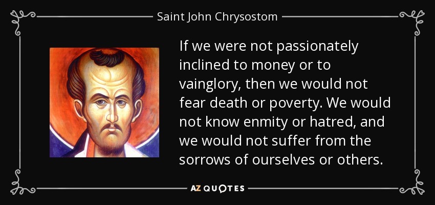 If we were not passionately inclined to money or to vainglory, then we would not fear death or poverty. We would not know enmity or hatred, and we would not suffer from the sorrows of ourselves or others. - Saint John Chrysostom