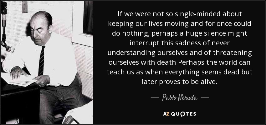 If we were not so single-minded about keeping our lives moving and for once could do nothing, perhaps a huge silence might interrupt this sadness of never understanding ourselves and of threatening ourselves with death Perhaps the world can teach us as when everything seems dead but later proves to be alive. - Pablo Neruda