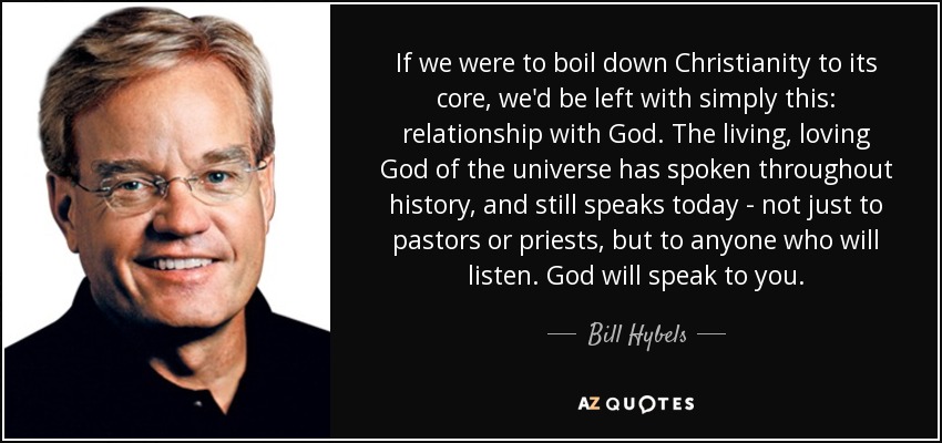 If we were to boil down Christianity to its core, we'd be left with simply this: relationship with God. The living, loving God of the universe has spoken throughout history, and still speaks today - not just to pastors or priests, but to anyone who will listen. God will speak to you. - Bill Hybels