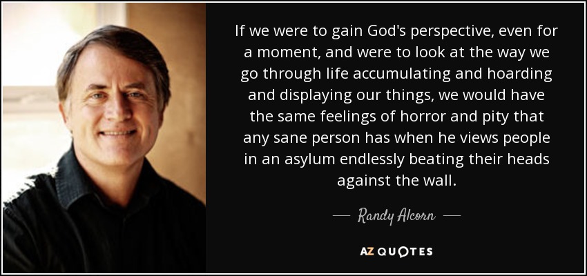 If we were to gain God's perspective, even for a moment, and were to look at the way we go through life accumulating and hoarding and displaying our things, we would have the same feelings of horror and pity that any sane person has when he views people in an asylum endlessly beating their heads against the wall. - Randy Alcorn