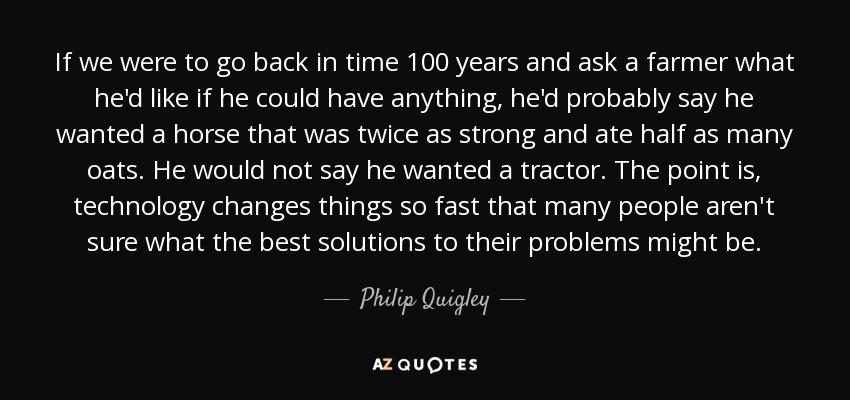 If we were to go back in time 100 years and ask a farmer what he'd like if he could have anything, he'd probably say he wanted a horse that was twice as strong and ate half as many oats. He would not say he wanted a tractor. The point is, technology changes things so fast that many people aren't sure what the best solutions to their problems might be. - Philip Quigley