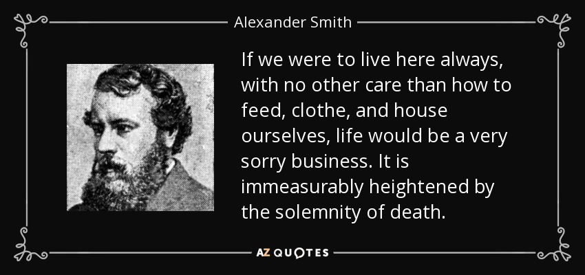 If we were to live here always, with no other care than how to feed, clothe, and house ourselves, life would be a very sorry business. It is immeasurably heightened by the solemnity of death. - Alexander Smith