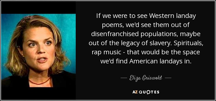 If we were to see Western landay poems, we'd see them out of disenfranchised populations, maybe out of the legacy of slavery. Spirituals, rap music - that would be the space we'd find American landays in. - Eliza Griswold