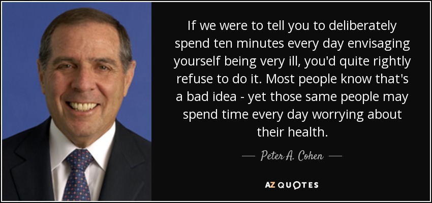 If we were to tell you to deliberately spend ten minutes every day envisaging yourself being very ill, you'd quite rightly refuse to do it. Most people know that's a bad idea - yet those same people may spend time every day worrying about their health. - Peter A. Cohen