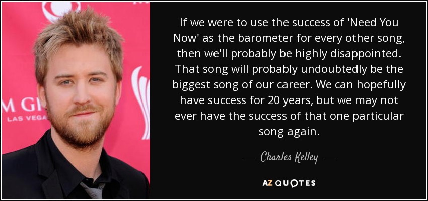 If we were to use the success of 'Need You Now' as the barometer for every other song, then we'll probably be highly disappointed. That song will probably undoubtedly be the biggest song of our career. We can hopefully have success for 20 years, but we may not ever have the success of that one particular song again. - Charles Kelley
