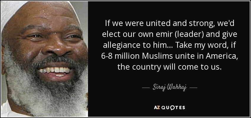 If we were united and strong, we'd elect our own emir (leader) and give allegiance to him... Take my word, if 6-8 million Muslims unite in America, the country will come to us. - Siraj Wahhaj