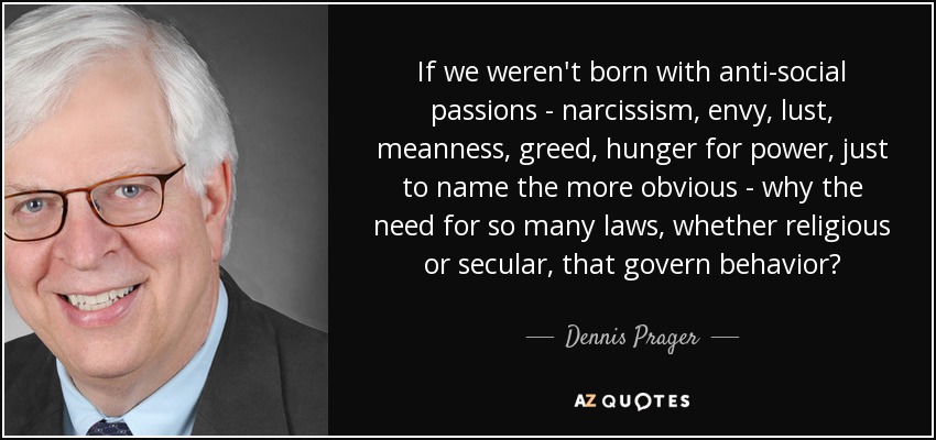 If we weren't born with anti-social passions - narcissism, envy, lust, meanness, greed, hunger for power, just to name the more obvious - why the need for so many laws, whether religious or secular, that govern behavior? - Dennis Prager