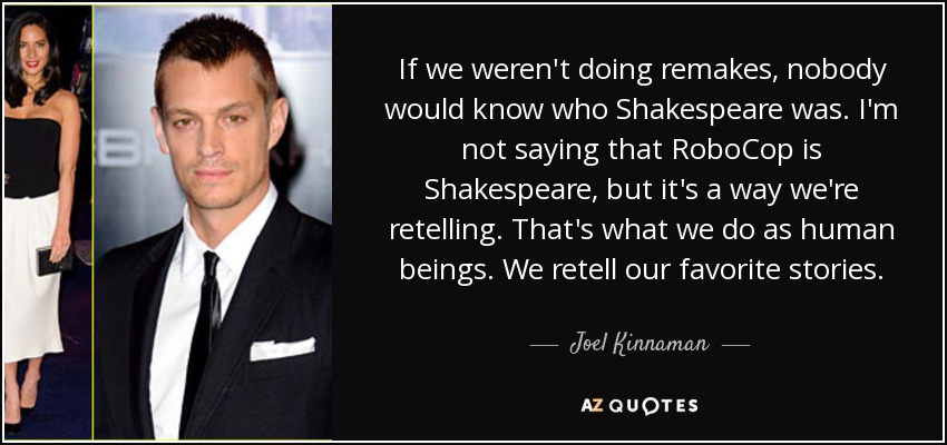 If we weren't doing remakes, nobody would know who Shakespeare was. I'm not saying that RoboCop is Shakespeare, but it's a way we're retelling. That's what we do as human beings. We retell our favorite stories. - Joel Kinnaman