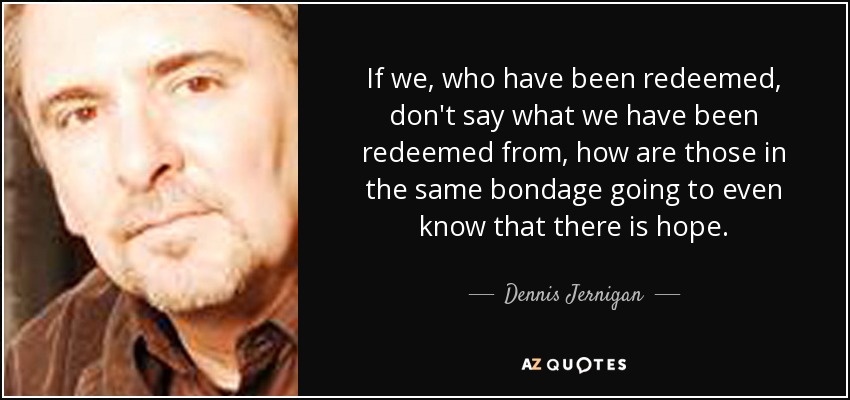 If we, who have been redeemed, don't say what we have been redeemed from, how are those in the same bondage going to even know that there is hope. - Dennis Jernigan