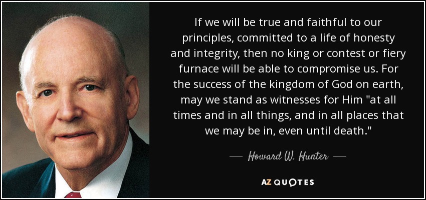 If we will be true and faithful to our principles, committed to a life of honesty and integrity, then no king or contest or fiery furnace will be able to compromise us. For the success of the kingdom of God on earth, may we stand as witnesses for Him 