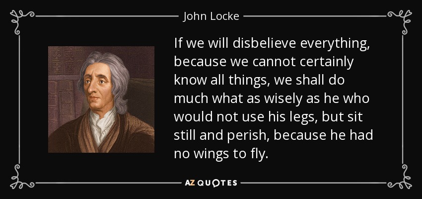 If we will disbelieve everything, because we cannot certainly know all things, we shall do much what as wisely as he who would not use his legs, but sit still and perish, because he had no wings to fly. - John Locke
