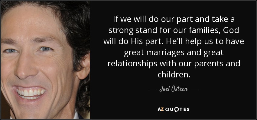 If we will do our part and take a strong stand for our families, God will do His part. He'll help us to have great marriages and great relationships with our parents and children. - Joel Osteen