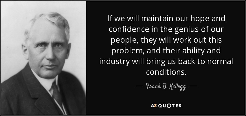 If we will maintain our hope and confidence in the genius of our people, they will work out this problem, and their ability and industry will bring us back to normal conditions. - Frank B. Kellogg