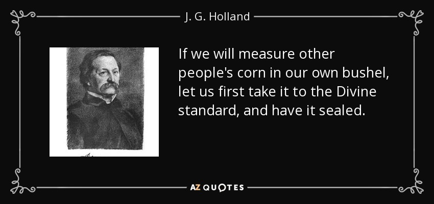 If we will measure other people's corn in our own bushel, let us first take it to the Divine standard, and have it sealed. - J. G. Holland