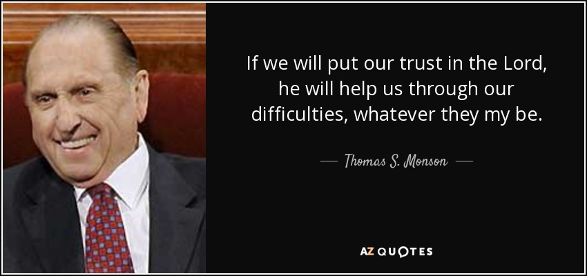 If we will put our trust in the Lord, he will help us through our difficulties, whatever they my be. - Thomas S. Monson