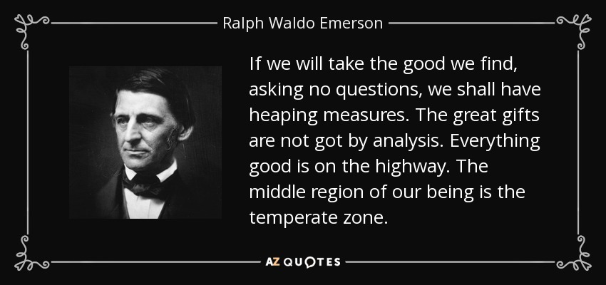 If we will take the good we find, asking no questions, we shall have heaping measures. The great gifts are not got by analysis. Everything good is on the highway. The middle region of our being is the temperate zone. - Ralph Waldo Emerson