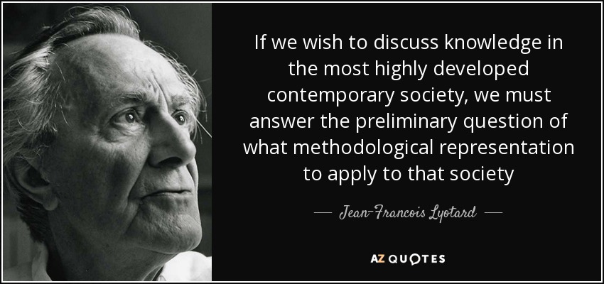 If we wish to discuss knowledge in the most highly developed contemporary society, we must answer the preliminary question of what methodological representation to apply to that society - Jean-Francois Lyotard