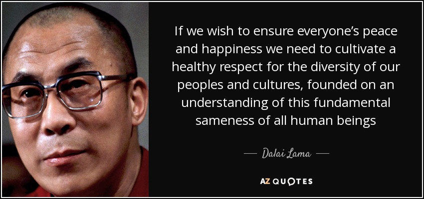 If we wish to ensure everyone’s peace and happiness we need to cultivate a healthy respect for the diversity of our peoples and cultures, founded on an understanding of this fundamental sameness of all human beings - Dalai Lama