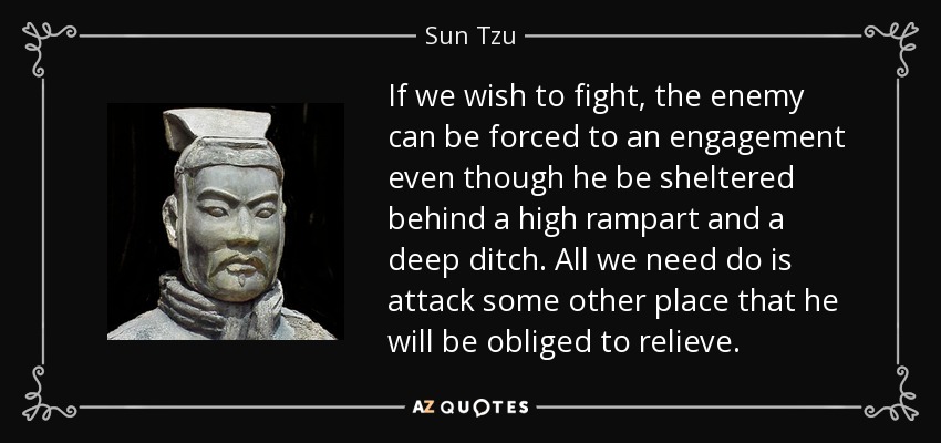 If we wish to fight, the enemy can be forced to an engagement even though he be sheltered behind a high rampart and a deep ditch. All we need do is attack some other place that he will be obliged to relieve. - Sun Tzu