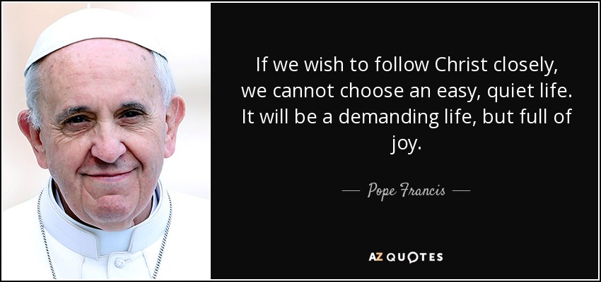 If we wish to follow Christ closely, we cannot choose an easy, quiet life. It will be a demanding life, but full of joy. - Pope Francis
