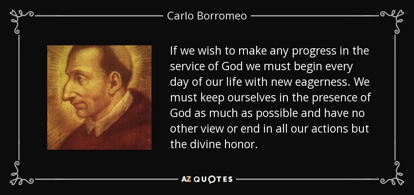 If we wish to make any progress in the service of God we must begin every day of our life with new eagerness. We must keep ourselves in the presence of God as much as possible and have no other view or end in all our actions but the divine honor. - Carlo Borromeo