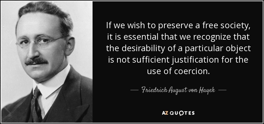 If we wish to preserve a free society, it is essential that we recognize that the desirability of a particular object is not sufficient justification for the use of coercion. - Friedrich August von Hayek