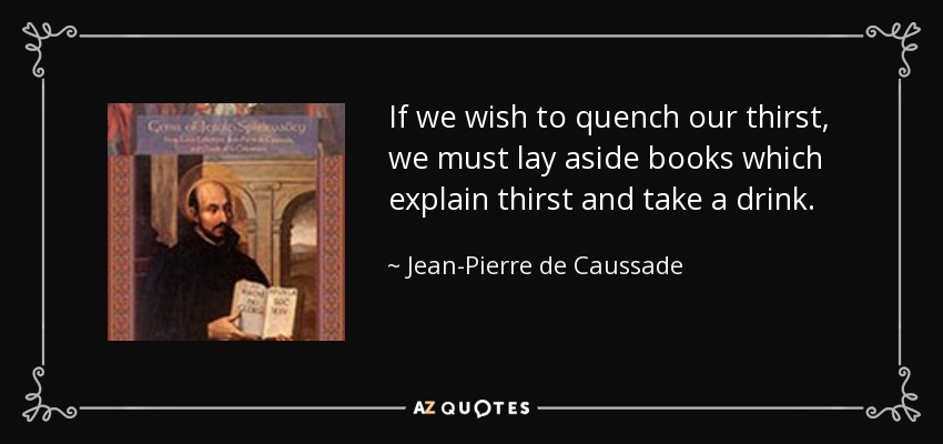 If we wish to quench our thirst, we must lay aside books which explain thirst and take a drink. - Jean-Pierre de Caussade