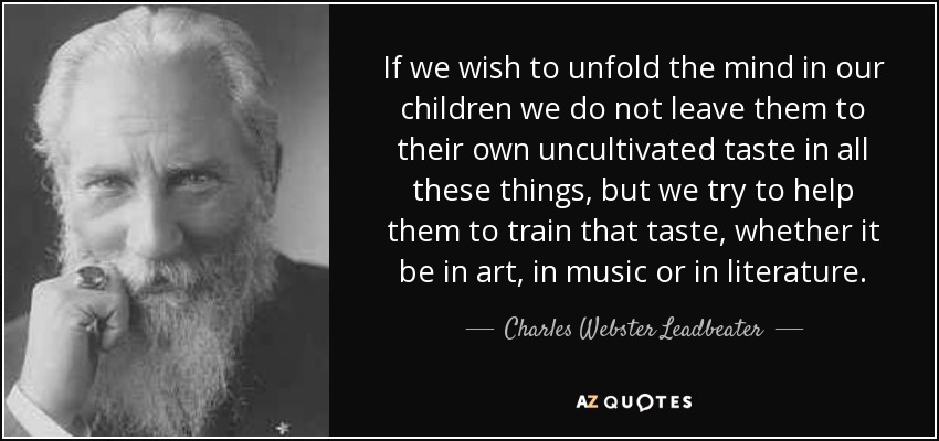 If we wish to unfold the mind in our children we do not leave them to their own uncultivated taste in all these things, but we try to help them to train that taste, whether it be in art, in music or in literature. - Charles Webster Leadbeater