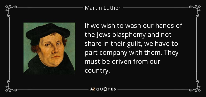 If we wish to wash our hands of the Jews blasphemy and not share in their guilt, we have to part company with them. They must be driven from our country. - Martin Luther