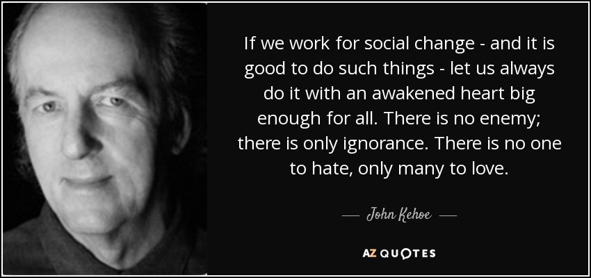 If we work for social change - and it is good to do such things - let us always do it with an awakened heart big enough for all. There is no enemy; there is only ignorance. There is no one to hate, only many to love. - John Kehoe