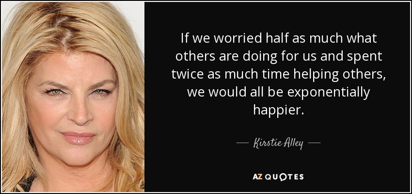 If we worried half as much what others are doing for us and spent twice as much time helping others, we would all be exponentially happier. - Kirstie Alley