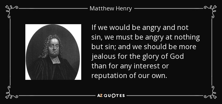 If we would be angry and not sin, we must be angry at nothing but sin; and we should be more jealous for the glory of God than for any interest or reputation of our own. - Matthew Henry
