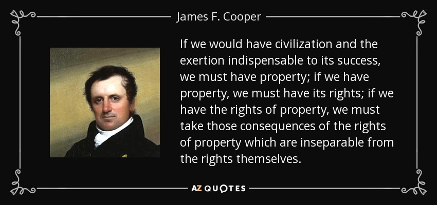 If we would have civilization and the exertion indispensable to its success, we must have property; if we have property, we must have its rights; if we have the rights of property, we must take those consequences of the rights of property which are inseparable from the rights themselves. - James F. Cooper
