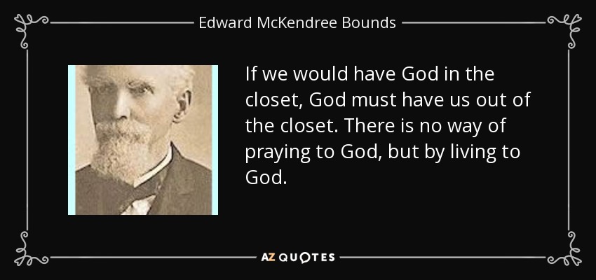 If we would have God in the closet, God must have us out of the closet. There is no way of praying to God, but by living to God. - Edward McKendree Bounds