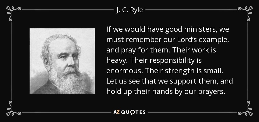 If we would have good ministers, we must remember our Lord’s example, and pray for them. Their work is heavy. Their responsibility is enormous. Their strength is small. Let us see that we support them, and hold up their hands by our prayers. - J. C. Ryle