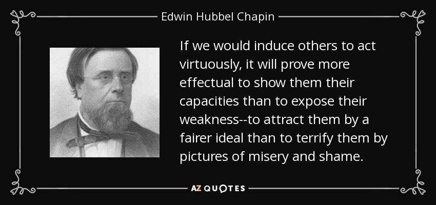 If we would induce others to act virtuously, it will prove more effectual to show them their capacities than to expose their weakness--to attract them by a fairer ideal than to terrify them by pictures of misery and shame. - Edwin Hubbel Chapin