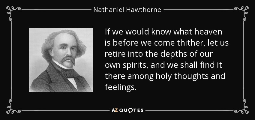 If we would know what heaven is before we come thither, let us retire into the depths of our own spirits, and we shall find it there among holy thoughts and feelings. - Nathaniel Hawthorne