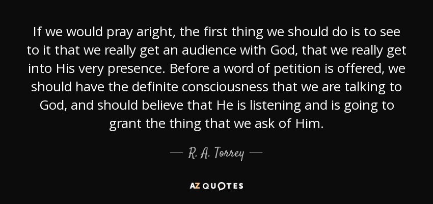 If we would pray aright, the first thing we should do is to see to it that we really get an audience with God, that we really get into His very presence. Before a word of petition is offered, we should have the definite consciousness that we are talking to God, and should believe that He is listening and is going to grant the thing that we ask of Him. - R. A. Torrey